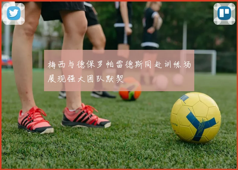 梅西与德保罗帕雷德斯同赴训练场展现强大团队默契