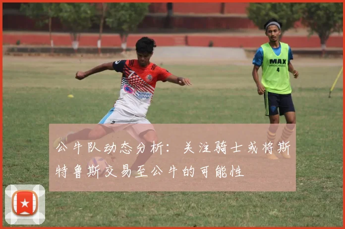 公牛队动态分析：关注骑士或将斯特鲁斯交易至公牛的可能性