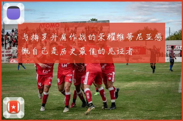 与梅罗并肩作战的荣耀维蒂尼亚感慨自己是历史最佳的见证者