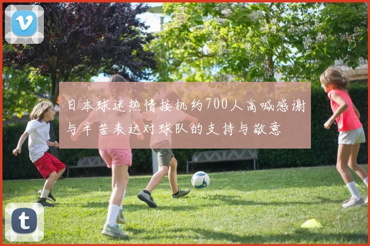 日本球迷热情接机约700人高喊感谢与辛苦表达对球队的支持与敬意