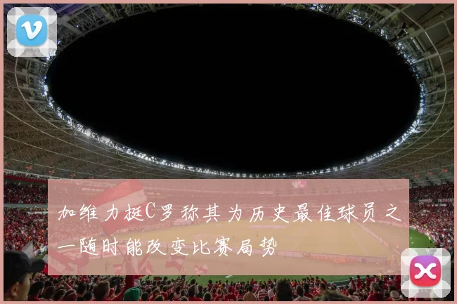 加维力挺C罗称其为历史最佳球员之一随时能改变比赛局势