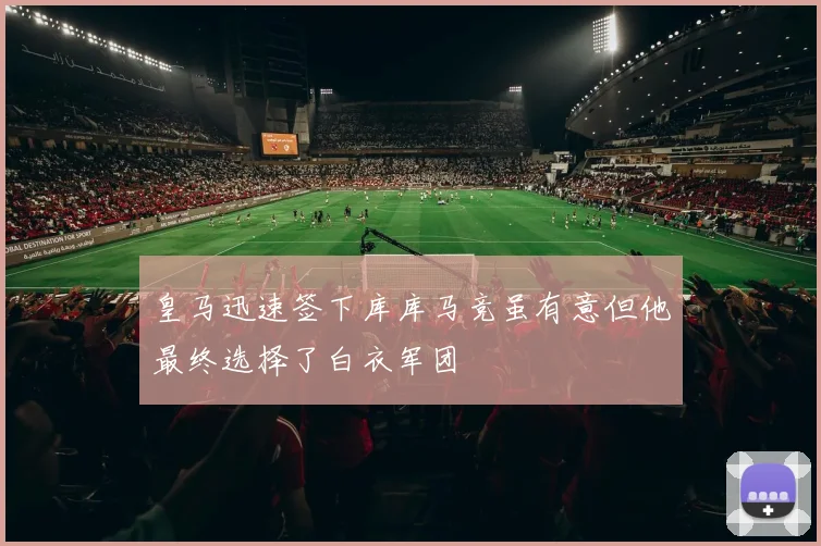 皇马迅速签下库库马竞虽有意但他最终选择了白衣军团